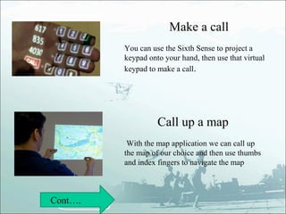 Make a call
         You can use the Sixth Sense to project a
         keypad onto your hand, then use that virtual
         keypad to make a call.




                   Call up a map
          With the map application we can call up
         the map of our choice and then use thumbs
         and index fingers to navigate the map



Cont….
 