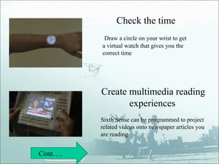 Check the time
          Draw a circle on your wrist to get
         a virtual watch that gives you the
         correct time




         Create multimedia reading
                experiences
         Sixth Sense can be programmed to project
         related videos onto newspaper articles you
         are reading


Cont….
 