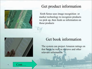 Get product information
              Sixth Sense uses image recognition or
             marker technology to recognize products
             we pick up, then feeds us information on
             those products




                   Get book information
               The system can project Amazon ratings on
               that book, as well as reviews and other
               relevant information



v   Cont….
 