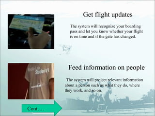Get flight updates
           The system will recognize your boarding
           pass and let you know whether your flight
           is on time and if the gate has changed.




          Feed information on people
          The system will project relevant information
         about a person such as what they do, where
         they work, and so on.



Cont….
 
