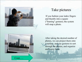 Take pictures
          If you fashion your index fingers
         and thumbs into a square
         ("framing" gesture), the system
         will snap a photo.




         After taking the desired number of
         photos, we can project them onto
         a surface, and use gestures to sort
         through the photos, and organize
         and resize them.


Cont….
 