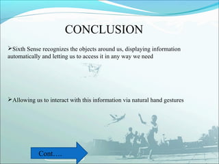 CONCLUSION
Sixth Sense recognizes the objects around us, displaying information
automatically and letting us to access it in any way we need




Allowing us to interact with this information via natural hand gestures




            Cont….
 