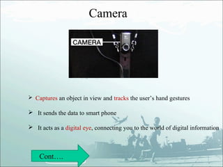 Camera




 Captures an object in view and tracks the user’s hand gestures

 It sends the data to smart phone

 It acts as a digital eye, connecting you to the world of digital information



    Cont….
 