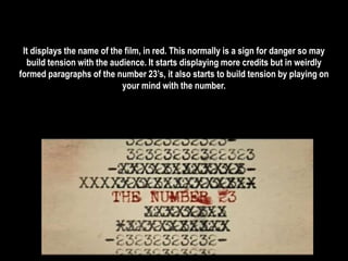 It displays the name of the film, in red. This normally is a sign for danger so may 
build tension with the audience. It starts displaying more credits but in weirdly 
formed paragraphs of the number 23’s, it also starts to build tension by playing on 
your mind with the number. 
 