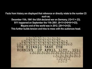 Facts from history are displayed that reference or directly relate to the number 23 
such as; 
December 11th, 1941 the USA declared war on Germany. (12+11 = 23). 
9/11 happened on September the 11th 2001. (9+11+2+0+0+1=23). 
Mayans end of the world was in 2012. (20+1+2=23). 
This further builds tension and tries to mess with the audiences head. 
 