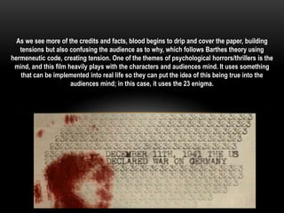 As we see more of the credits and facts, blood begins to drip and cover the paper, building 
tensions but also confusing the audience as to why, which follows Barthes theory using 
hermeneutic code, creating tension. One of the themes of psychological horrors/thrillers is the 
mind, and this film heavily plays with the characters and audiences mind. It uses something 
that can be implemented into real life so they can put the idea of this being true into the 
audiences mind; in this case, it uses the 23 enigma. 
 