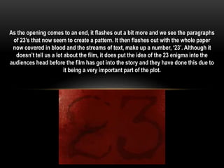 As the opening comes to an end, it flashes out a bit more and we see the paragraphs 
of 23’s that now seem to create a pattern. It then flashes out with the whole paper 
now covered in blood and the streams of text, make up a number, ‘23’. Although it 
doesn’t tell us a lot about the film, it does put the idea of the 23 enigma into the 
audiences head before the film has got into the story and they have done this due to 
it being a very important part of the plot. 
 