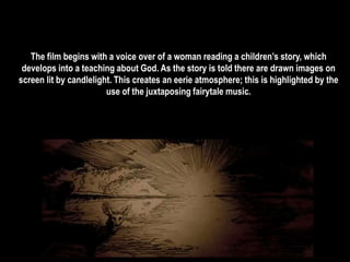 The film begins with a voice over of a woman reading a children’s story, which 
develops into a teaching about God. As the story is told there are drawn images on 
screen lit by candlelight. This creates an eerie atmosphere; this is highlighted by the 
use of the juxtaposing fairytale music. 
 