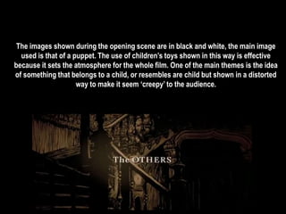 The images shown during the opening scene are in black and white, the main image 
used is that of a puppet. The use of children’s toys shown in this way is effective 
because it sets the atmosphere for the whole film. One of the main themes is the idea 
of something that belongs to a child, or resembles are child but shown in a distorted 
way to make it seem ‘creepy’ to the audience. 
 