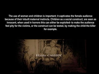The use of woman and children is important; it captivates the female audience 
because of their inbuilt maternal instincts. Children as a social construct; are seen as 
innocent, when used in horrors this can either be exploited- to make the audience 
feel pity for the victims, or the construct can be tested, by making the child the killer 
for example. 
 