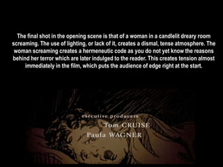 The final shot in the opening scene is that of a woman in a candlelit dreary room 
screaming. The use of lighting, or lack of it, creates a dismal, tense atmosphere. The 
woman screaming creates a hermeneutic code as you do not yet know the reasons 
behind her terror which are later indulged to the reader. This creates tension almost 
immediately in the film, which puts the audience of edge right at the start. 
 