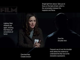 Over the 
shoulder shot 
Frequent use of over the shoulder 
shots allows the audience to 
understand the fear due to the 
characters expressions 
Clenched fists: 
Creates tension 
Single light from above: Gets you to 
focus on the task at hand, which is 
the conversation between the 
inspector and Renai. 
Lighting: Dark 
shadows yet 
again, showing 
that these are 
conventions of 
horror 
 