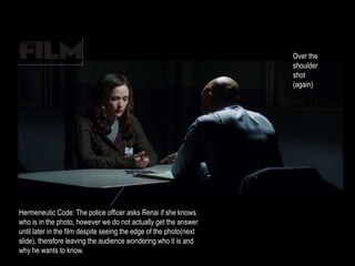 Hermeneutic Code: The police officer asks Renai if she knows 
who is in the photo, however we do not actually get the answer 
until later in the film despite seeing the edge of the photo(next 
slide), therefore leaving the audience wondering who it is and 
why he wants to know. 
Over the 
shoulder 
shot 
(again) 
 