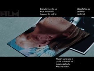 Mise en scene: Use of 
photos to establish the 
question as to who 
killed this woman. 
Edge of photo as 
previously 
mentioned 
Dramatic Irony: As we 
know who did this 
(previous film ending) 
 