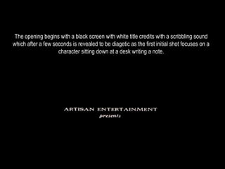 The opening begins with a black screen with white title credits with a scribbling sound 
which after a few seconds is revealed to be diagetic as the first initial shot focuses on a 
character sitting down at a desk writing a note. 
 