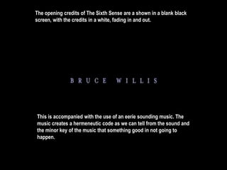The opening credits of The Sixth Sense are a shown in a blank black 
screen, with the credits in a white, fading in and out. 
This is accompanied with the use of an eerie sounding music. The 
music creates a hermeneutic code as we can tell from the sound and 
the minor key of the music that something good in not going to 
happen. 
 