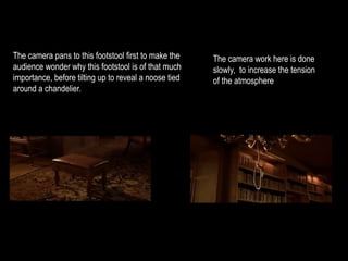The camera pans to this footstool first to make the 
audience wonder why this footstool is of that much 
importance, before tilting up to reveal a noose tied 
around a chandelier. 
The camera work here is done 
slowly, to increase the tension 
of the atmosphere 
 