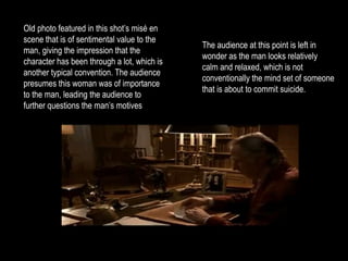 The audience at this point is left in 
wonder as the man looks relatively 
calm and relaxed, which is not 
conventionally the mind set of someone 
that is about to commit suicide. 
Old photo featured in this shot’s misé en 
scene that is of sentimental value to the 
man, giving the impression that the 
character has been through a lot, which is 
another typical convention. The audience 
presumes this woman was of importance 
to the man, leading the audience to 
further questions the man’s motives 
 