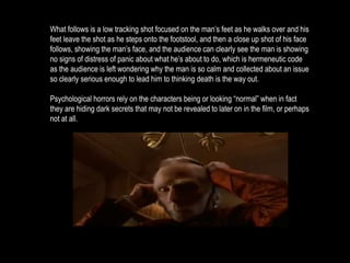 What follows is a low tracking shot focused on the man’s feet as he walks over and his 
feet leave the shot as he steps onto the footstool, and then a close up shot of his face 
follows, showing the man’s face, and the audience can clearly see the man is showing 
no signs of distress of panic about what he’s about to do, which is hermeneutic code 
as the audience is left wondering why the man is so calm and collected about an issue 
so clearly serious enough to lead him to thinking death is the way out. 
Psychological horrors rely on the characters being or looking “normal” when in fact 
they are hiding dark secrets that may not be revealed to later on in the film, or perhaps 
not at all. 
 