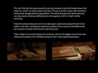 The man firmly ties the noose around his neck and proceeds to push the footstool away from 
under him, shown in a close-up shot of his feet. The man is shown to have a few seconds of 
brief physical struggle before hanging lifeless. The editing throughout the whole opening is 
very slow paced, creating unsettling tension and suspense, which is in itself, another 
convention. 
Finally the camera slowly pans over to his desk again, quickly showcasing the note he has 
written on his desk, reminding the audience to question why he has just committed suicide, 
this is another example of hermeneutic code being used. 
There is little to no sound throughout the whole clip, with only the diagetic sound of the note 
writing and the stress of the chandelier taking the man’s body weight being present. 
