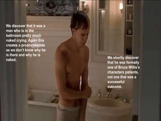 We discover that it was a 
man who is in the 
bathroom pretty much 
naked crying. Again this 
creates a proairetic code 
as we don’t know why he 
is there and why he is 
naked. 
We shortly discover 
that he was formally 
one of Bruce Willis’s 
characters patients, 
not one that was a 
successful 
outcome. 
 