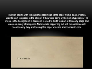 The film begins with the audience looking at some paper from a book or letter. 
Credits start to appear in the style of if they were being written on a typewriter. The 
music in the background is eerie and is used to build tension at this early stage and 
creates a scary atmosphere. Not much is happening but still the audience will 
question why they are looking this paper which is a hermeneutic code. 
 