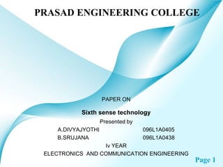 PRASAD ENGINEERING COLLEGE




                    PAPER ON

           Sixth sense technology
                    Presented by
    A.DIVYAJYOTHI                  096L1A0405
    B.SRUJANA                      096L1A0438
                  Iv YEAR
 ELECTRONICS AND COMMUNICATION ENGINEERING
                                                Page 1
 