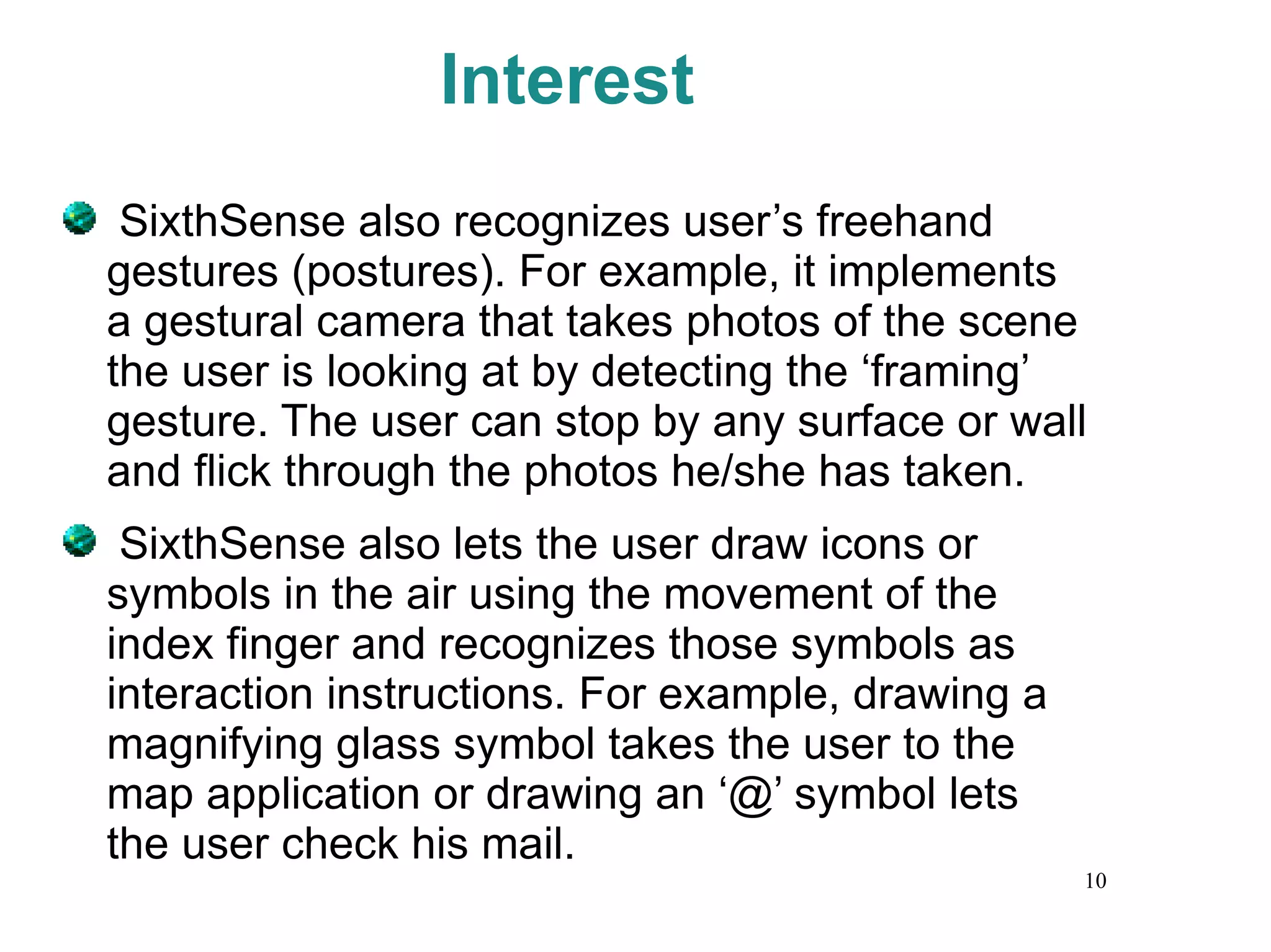 Interest SixthSense also recognizes user’s freehand gestures (postures). For example, it implements a gestural camera that takes photos of the scene the user is looking at by detecting the ‘framing’ gesture. The user can stop by any surface or wall and flick through the photos he/she has taken. SixthSense also lets the user draw icons or symbols in the air using the movement of the index finger and recognizes those symbols as interaction instructions. For example, drawing a magnifying glass symbol takes the user to the map application or drawing an ‘@’ symbol lets the user check his mail. 