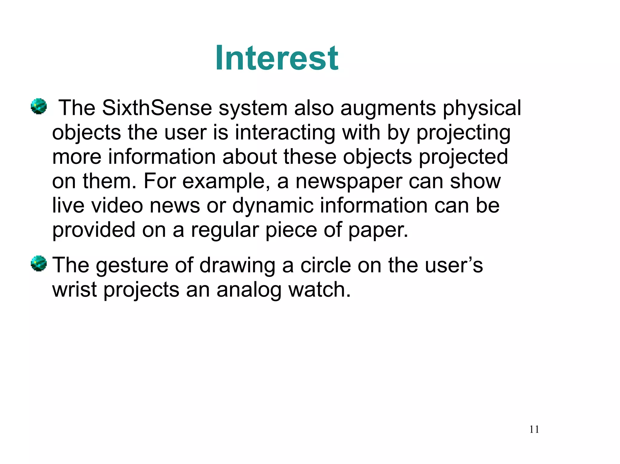 Interest The SixthSense system also augments physical objects the user is interacting with by projecting more information about these objects projected on them. For example, a newspaper can show live video news or dynamic information can be provided on a regular piece of paper.  The gesture of drawing a circle on the user’s wrist projects an analog watch. 