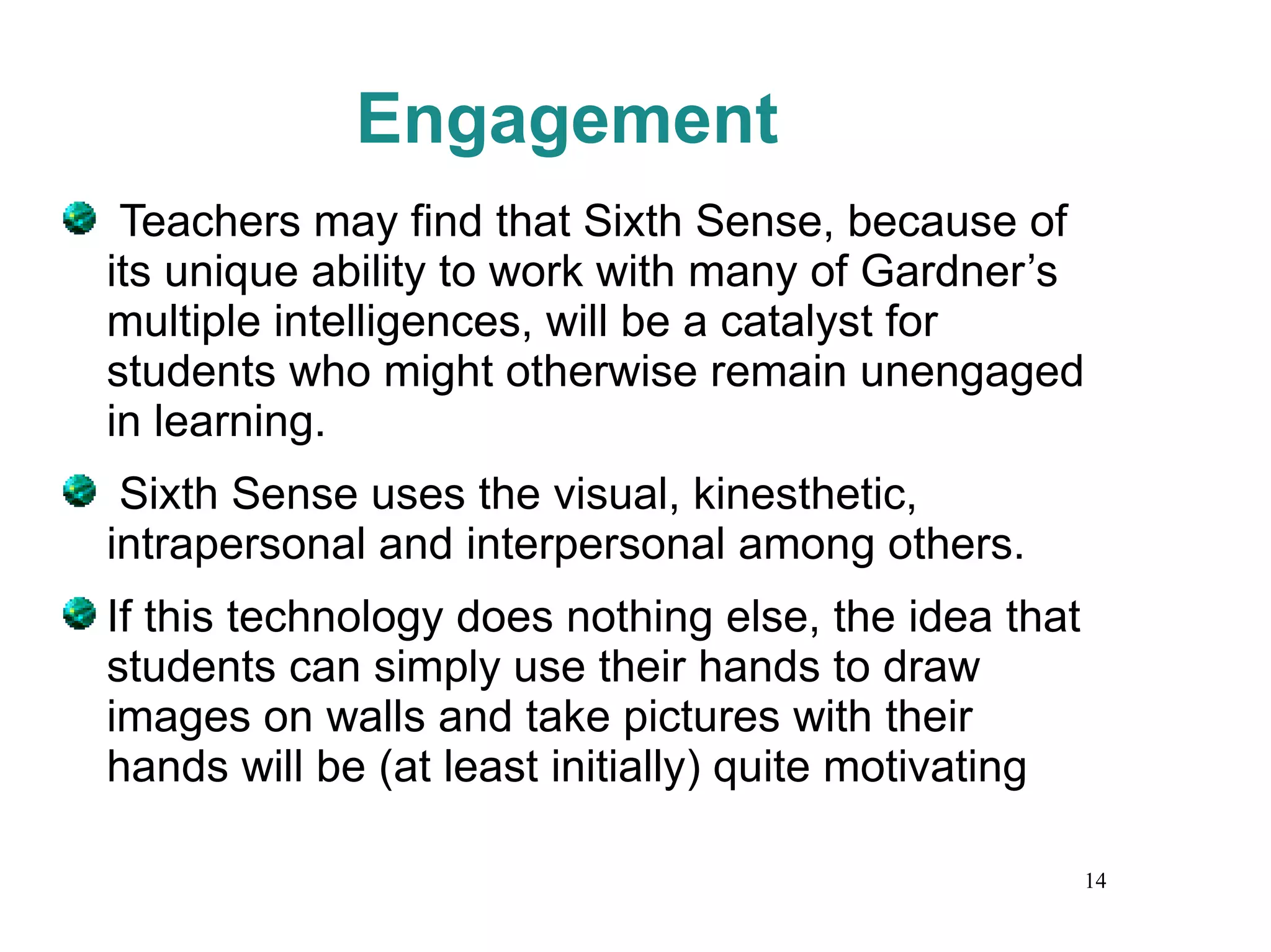Engagement Teachers may find that Sixth Sense, because of its unique ability to work with many of Gardner’s multiple intelligences, will be a catalyst for students who might otherwise remain unengaged in learning. Sixth Sense uses the visual, kinesthetic, intrapersonal and interpersonal among others.  If this technology does nothing else, the idea that students can simply use their hands to draw images on walls and take pictures with their hands will be (at least initially) quite motivating 