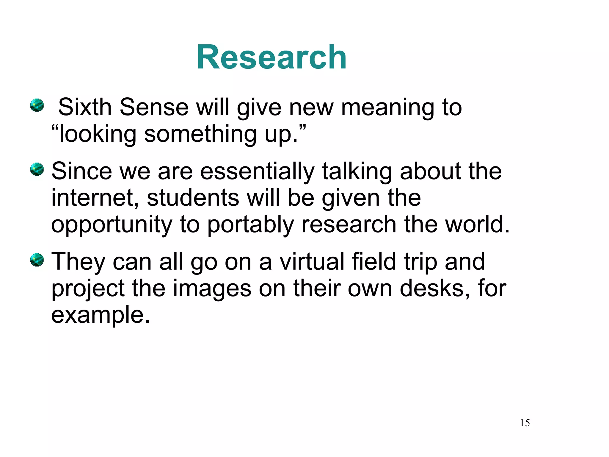Research Sixth Sense will give new meaning to “looking something up.” Since we are essentially talking about the internet, students will be given the opportunity to portably research the world. They can all go on a virtual field trip and project the images on their own desks, for example.  