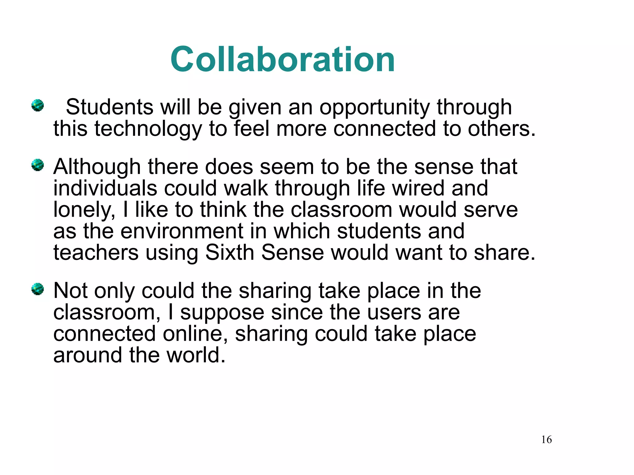 Collaboration Students will be given an opportunity through this technology to feel more connected to others.  Although there does seem to be the sense that individuals could walk through life wired and lonely, I like to think the classroom would serve as the environment in which students and teachers using Sixth Sense would want to share.  Not only could the sharing take place in the classroom, I suppose since the users are connected online, sharing could take place around the world. 