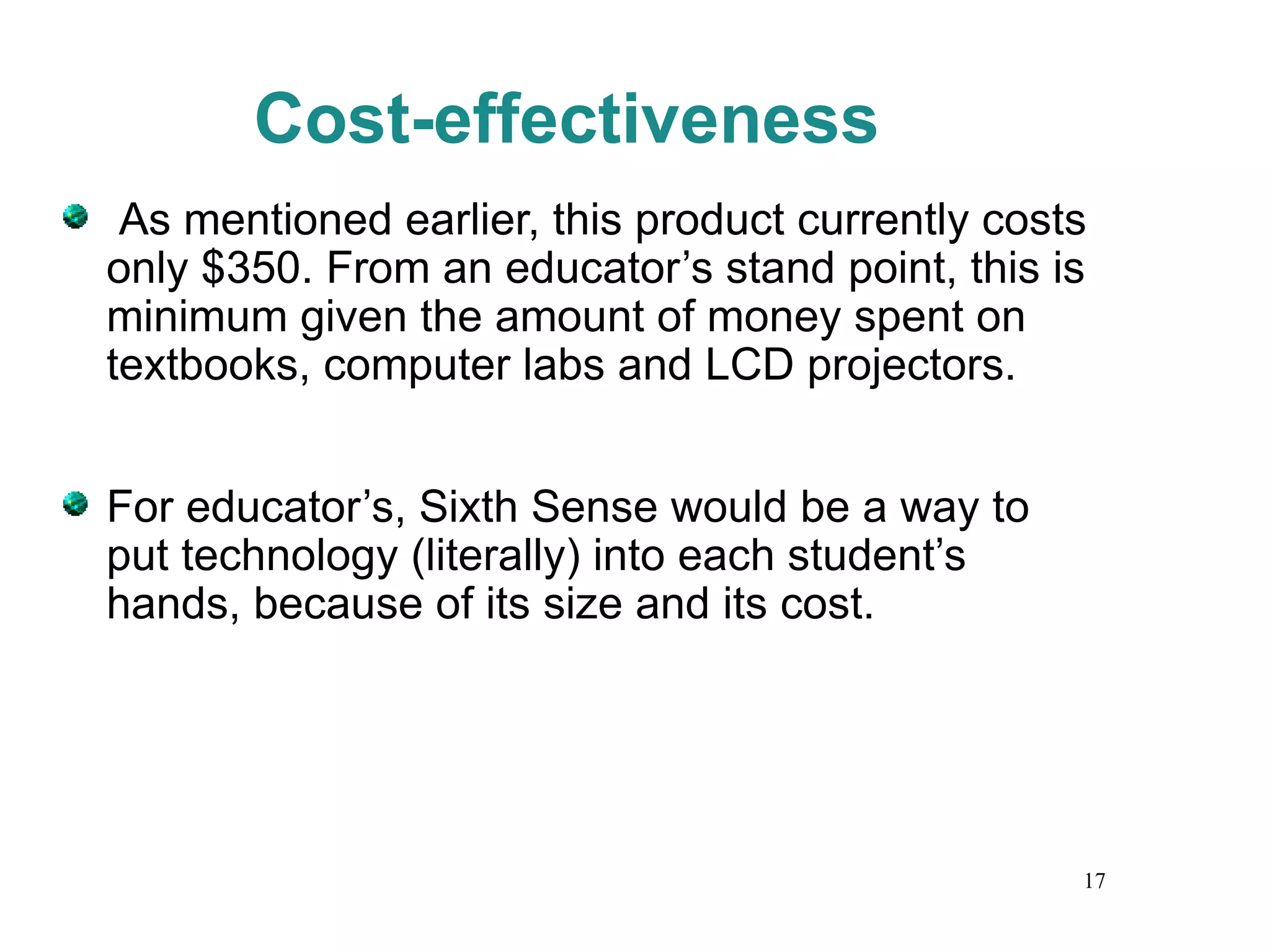 Cost-effectiveness As mentioned earlier, this product currently costs only $350. From an educator’s stand point, this is minimum given the amount of money spent on textbooks, computer labs and LCD projectors.  For educator’s, Sixth Sense would be a way to put technology (literally) into each student’s hands, because of its size and its cost. 