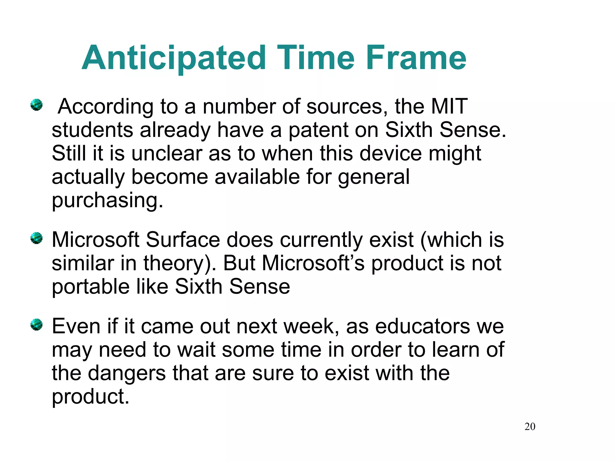 Anticipated Time Frame According to a number of sources, the MIT students already have a patent on Sixth Sense. Still it is unclear as to when this device might actually become available for general purchasing. Microsoft Surface does currently exist (which is similar in theory). But Microsoft’s product is not portable like Sixth Sense Even if it came out next week, as educators we may need to wait some time in order to learn of the dangers that are sure to exist with the product. 