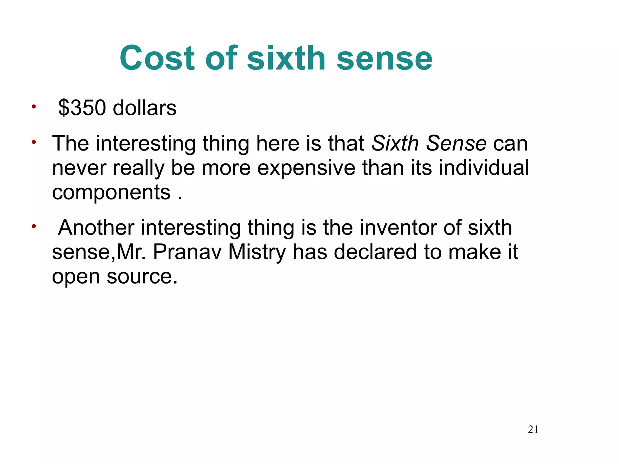 Cost of sixth sense $350 dollars The interesting thing here is that  Sixth Sense  can never really be more expensive than its individual components . Another interesting thing is the inventor of sixth sense,Mr. Pranav Mistry has declared to make it open source. 