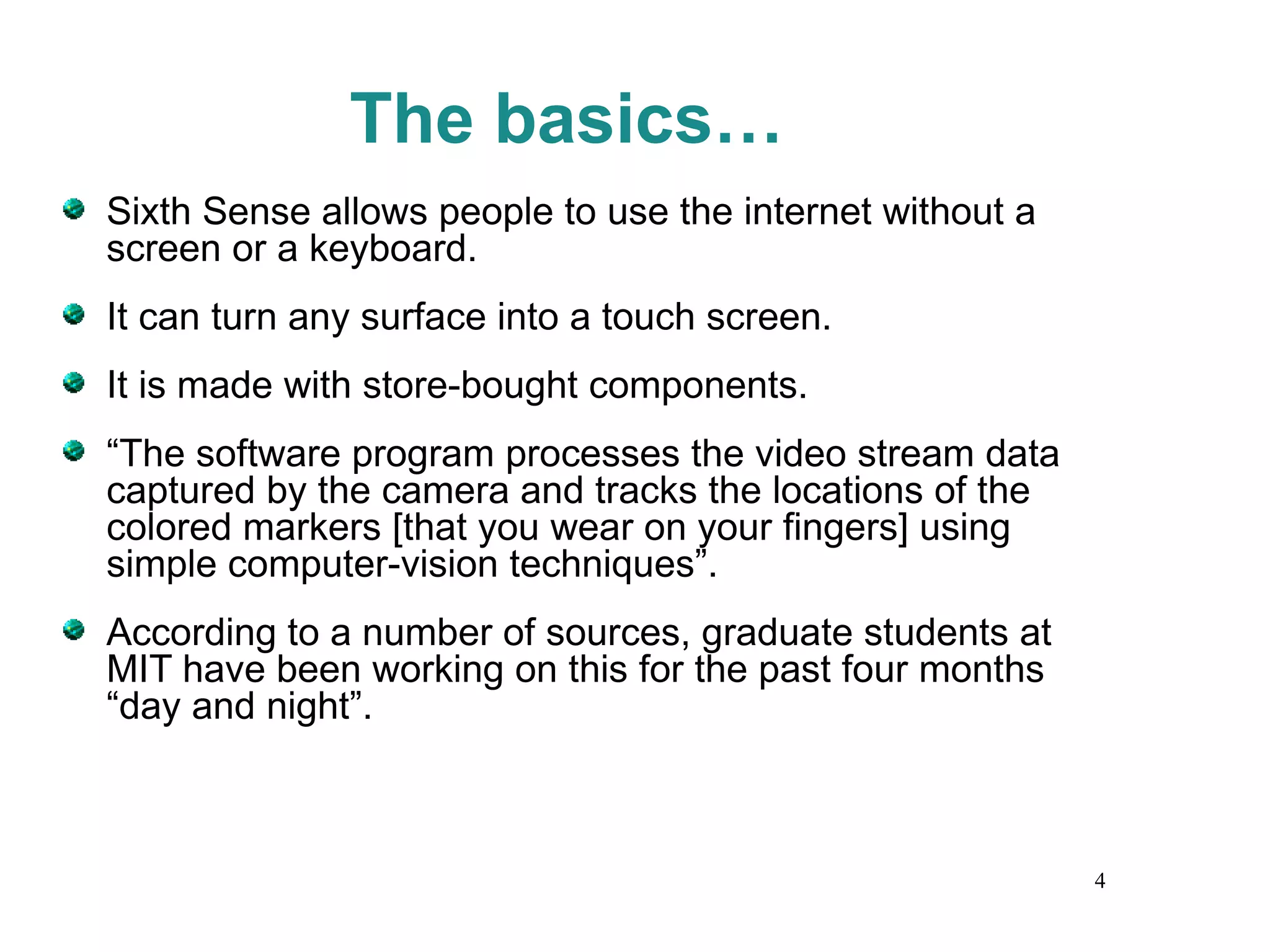 The basics… Sixth Sense allows people to use the internet without a screen or a keyboard. It can turn any surface into a touch screen. It is made with store-bought components. “ The software program processes the video stream data captured by the camera and tracks the locations of the colored markers [that you wear on your fingers] using simple computer-vision techniques”. According to a number of sources, graduate students at MIT have been working on this for the past four months “day and night”. 