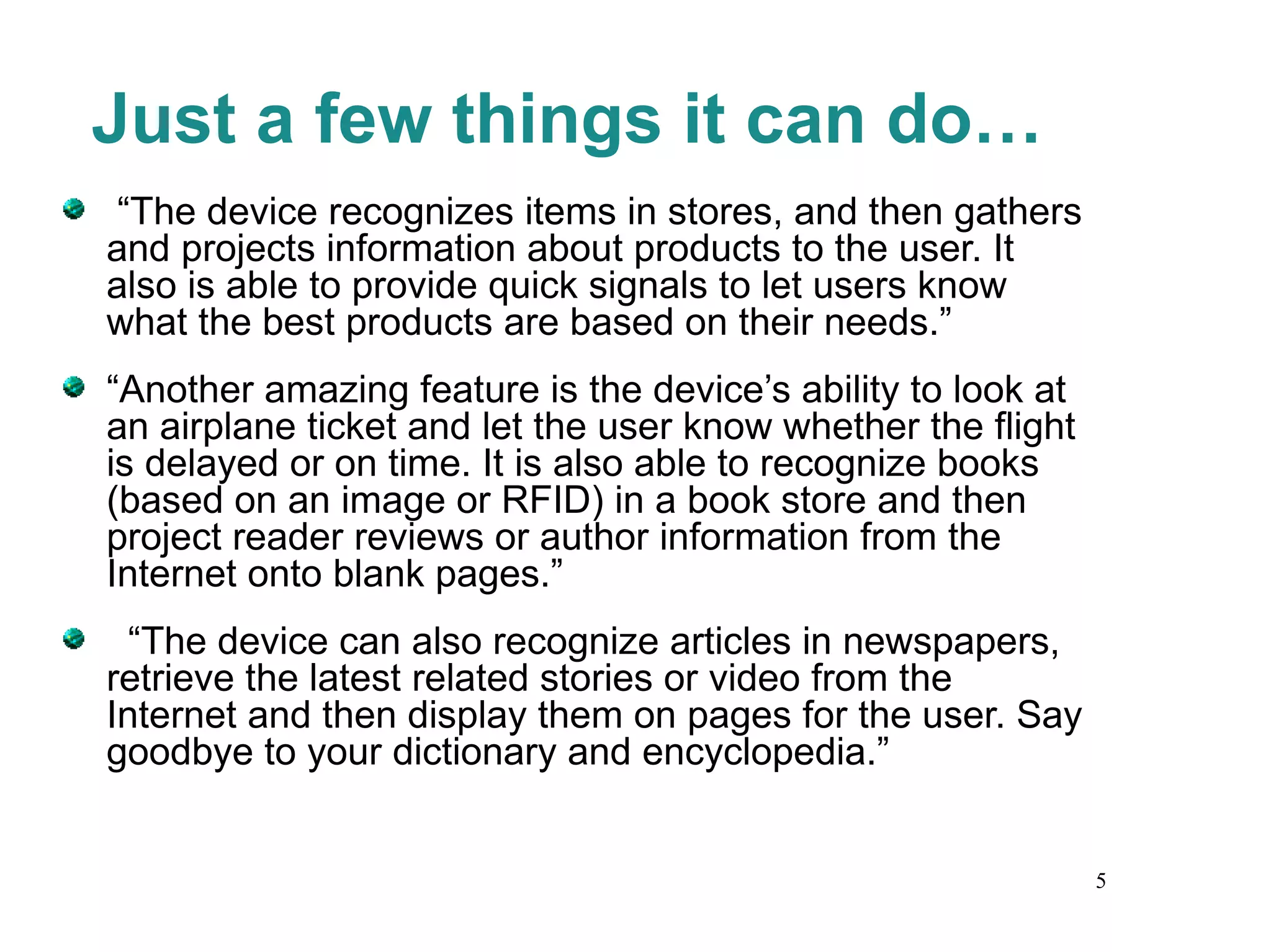 Just a few things it can do… “ The device recognizes items in stores, and then gathers and projects information about products to the user. It also is able to provide quick signals to let users know what the best products are based on their needs.”  “ Another amazing feature is the device’s ability to look at an airplane ticket and let the user know whether the flight is delayed or on time. It is also able to recognize books (based on an image or RFID) in a book store and then project reader reviews or author information from the Internet onto blank pages.”  “ The device can also recognize articles in newspapers, retrieve the latest related stories or video from the Internet and then display them on pages for the user. Say goodbye to your dictionary and encyclopedia.” 
