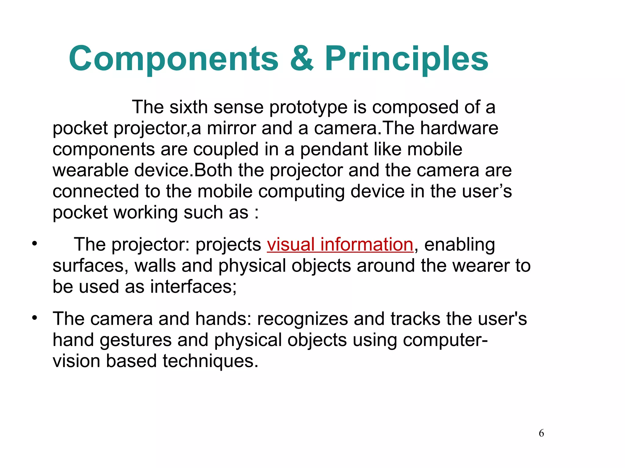 Components & Principles The sixth sense prototype is composed of a pocket projector,a mirror and a camera.The hardware components are coupled in a pendant like mobile wearable device.Both the projector and the camera are connected to the mobile computing device in the user’s pocket working such as : The projector: projects  visual information , enabling surfaces, walls and physical objects around the wearer to be used as interfaces; The camera and hands: recognizes and tracks the user's hand gestures and physical objects using computer-vision based techniques. 