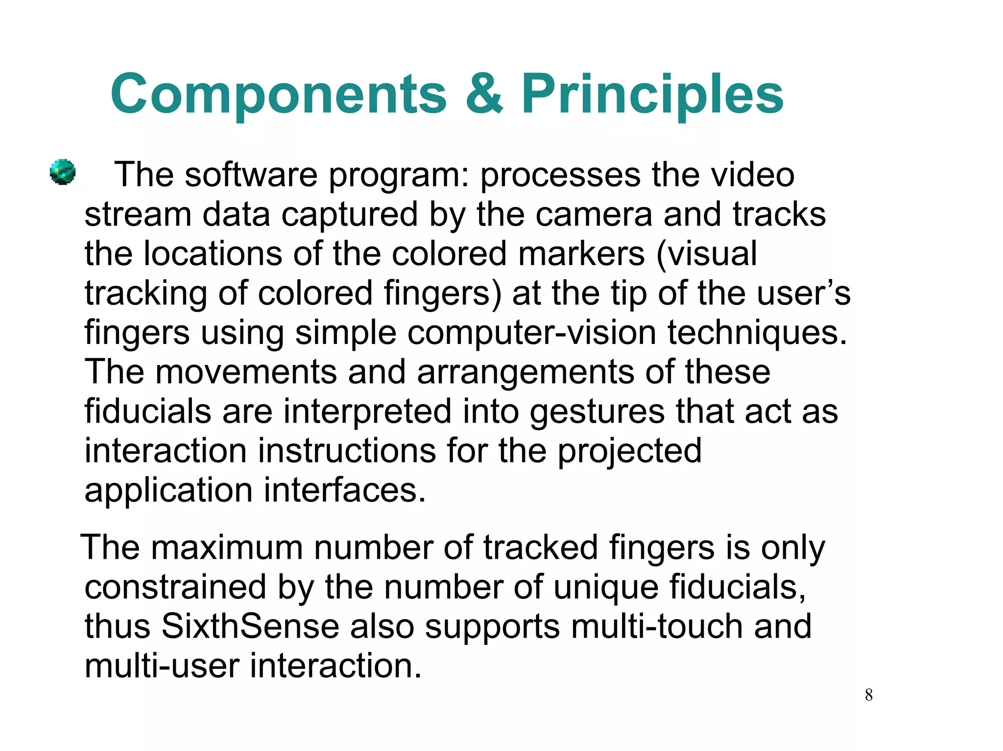 Components & Principles The software program: processes the video stream data captured by the camera and tracks the locations of the colored markers (visual tracking of colored fingers) at the tip of the user’s fingers using simple computer-vision techniques. The movements and arrangements of these fiducials are interpreted into gestures that act as interaction instructions for the projected application interfaces. The maximum number of tracked fingers is only constrained by the number of unique fiducials, thus SixthSense also supports multi-touch and multi-user interaction. 