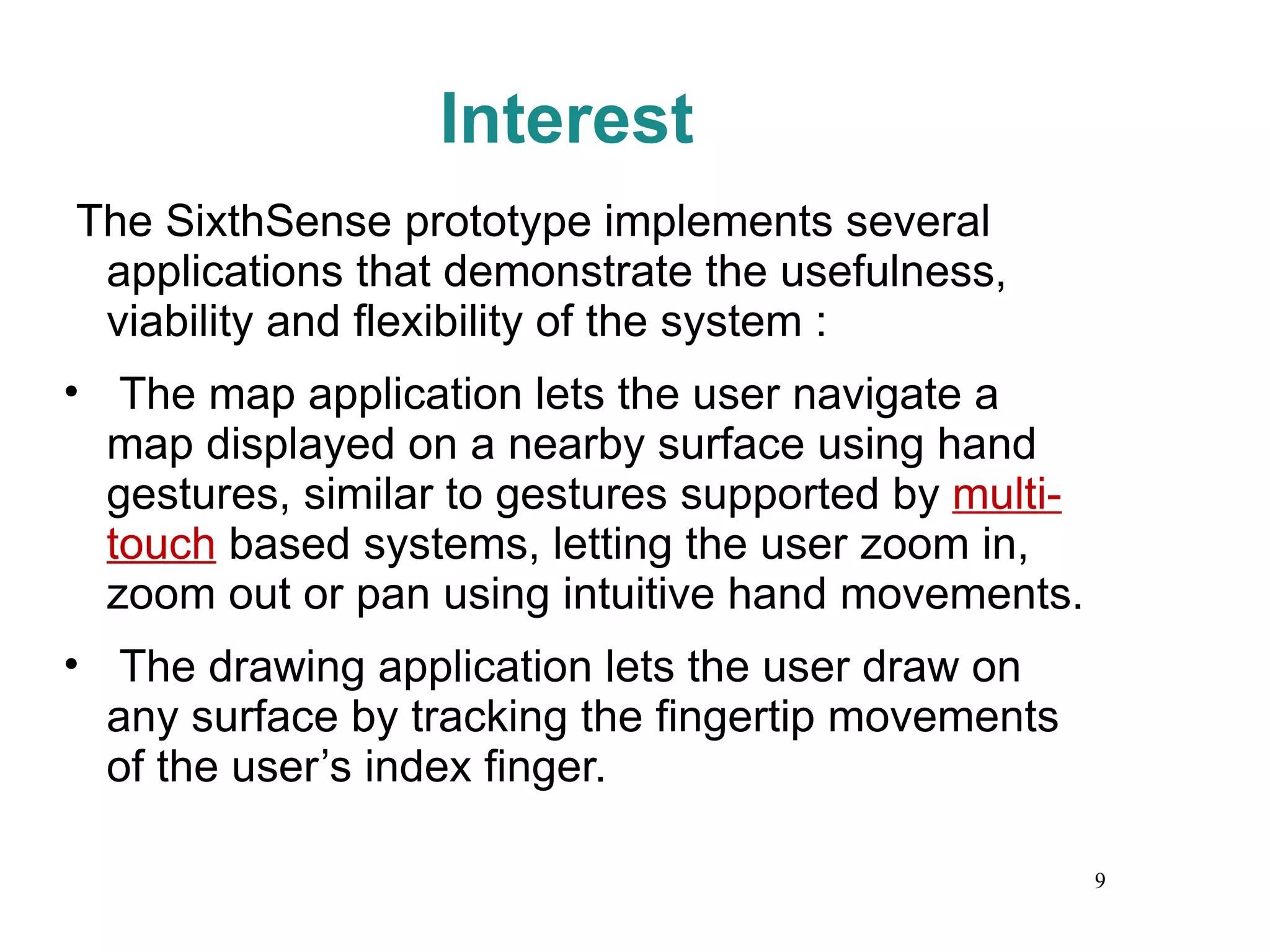 Interest The SixthSense prototype implements several applications that demonstrate the usefulness, viability and flexibility of the system :  The map application lets the user navigate a map displayed on a nearby surface using hand gestures, similar to gestures supported by  multi-touch  based systems, letting the user zoom in, zoom out or pan using intuitive hand movements.  The drawing application lets the user draw on any surface by tracking the fingertip movements of the user’s index finger. 