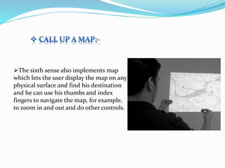 The sixth sense also implements map
which lets the user display the map on any
physical surface and find his destination
and he can use his thumbs and index
fingers to navigate the map, for example,
to zoom in and out and do other controls.
 