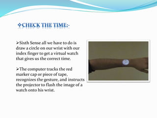 Sixth Sense all we have to do is
draw a circle on our wrist with our
index finger to get a virtual watch
that gives us the correct time.
The computer tracks the red
marker cap or piece of tape,
recognizes the gesture, and instructs
the projector to flash the image of a
watch onto his wrist.
 