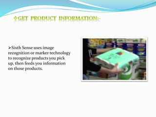 Sixth Sense uses image
recognition or marker technology
to recognize products you pick
up, then feeds you information
on those products.
 