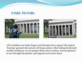 If we fashion our index fingers and thumbs into a square (the typical
"framing" gesture),the system will snap a photo. After taking the desired
number of photos, we can project them onto a surface, and use gestures
to sort through the photos, and organize and resize them.
 