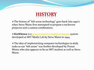 The history of "6th sense technology" goes back into 1990's
when Steve Mann first attempted to propose a neckworn
projector and a camera combination.
SixthSense is a gesture-based wearable computer system
developed at MIT Media Lab by Steve Mann in 1994.
The idea of implementing computer technologies to daily
tasks as our "6th sense" was further developed by Pranav
Mistry who also appears to be an MIT student as well as Steve
Mann.
 