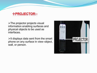 PROJECTOR:-
The projector projects visual
information enabling surfaces and
physical objects to be used as
interfaces.
It displays data sent from the smart
phone on any surface in view–object,
wall, or person.
 