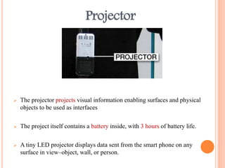 Projector
 The projector projects visual information enabling surfaces and physical
objects to be used as interfaces
 The project itself contains a battery inside, with 3 hours of battery life.
 A tiny LED projector displays data sent from the smart phone on any
surface in view–object, wall, or person.
 