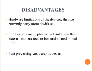 DISADVANTAGES
 Hardware limitations of the devices, that we
currently carry around with us.
 For example many phones will not allow the
external camera feed to be manipulated in real
time.
 Post processing can occur however.
 
