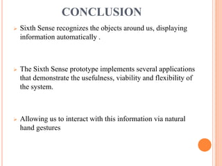 CONCLUSION
 Sixth Sense recognizes the objects around us, displaying
information automatically .
 The Sixth Sense prototype implements several applications
that demonstrate the usefulness, viability and flexibility of
the system.
 Allowing us to interact with this information via natural
hand gestures
 