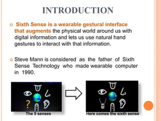 INTRODUCTION
 Sixth Sense is a wearable gestural interface
that augments the physical world around us with
digital information and lets us use natural hand
gestures to interact with that information.
 Steve Mann is considered as the father of Sixth
Sense Technology who made wearable computer
in 1990.
The 5 senses Here comes the sixth sense
 
